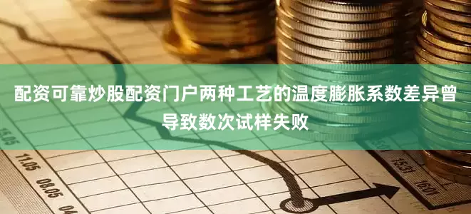 配资可靠炒股配资门户两种工艺的温度膨胀系数差异曾导致数次试样失败