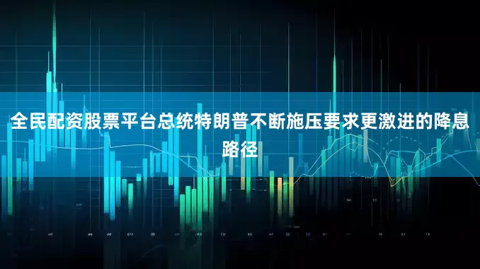 全民配资股票平台总统特朗普不断施压要求更激进的降息路径