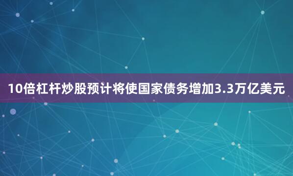 10倍杠杆炒股预计将使国家债务增加3.3万亿美元