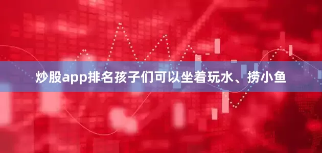 炒股app排名孩子们可以坐着玩水、捞小鱼
