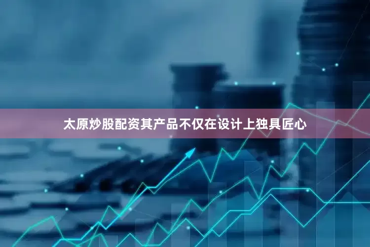 太原炒股配资其产品不仅在设计上独具匠心
