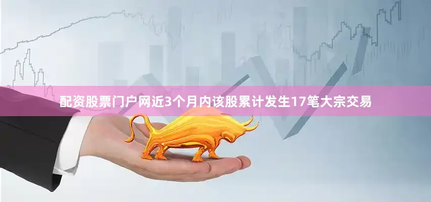 配资股票门户网近3个月内该股累计发生17笔大宗交易