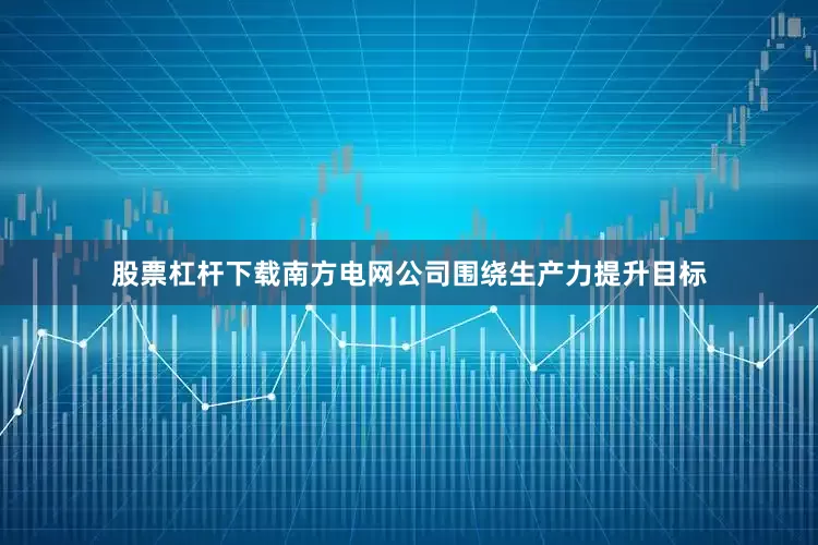 股票杠杆下载南方电网公司围绕生产力提升目标